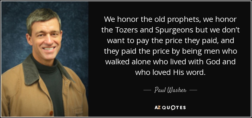 We honor the old prophets, we honor the Tozers and Spurgeons but we don’t want to pay the price they paid, and they paid the price by being men who walked alone who lived with God and who loved His word. - Paul Washer