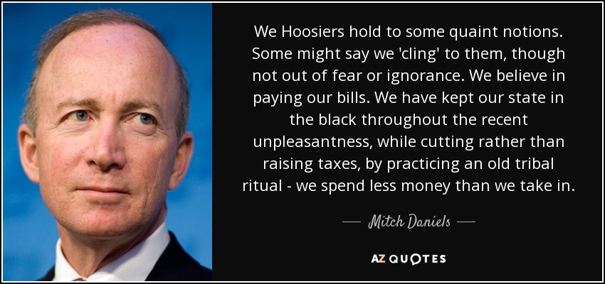 We Hoosiers hold to some quaint notions. Some might say we 'cling' to them, though not out of fear or ignorance. We believe in paying our bills. We have kept our state in the black throughout the recent unpleasantness, while cutting rather than raising taxes, by practicing an old tribal ritual - we spend less money than we take in. - Mitch Daniels