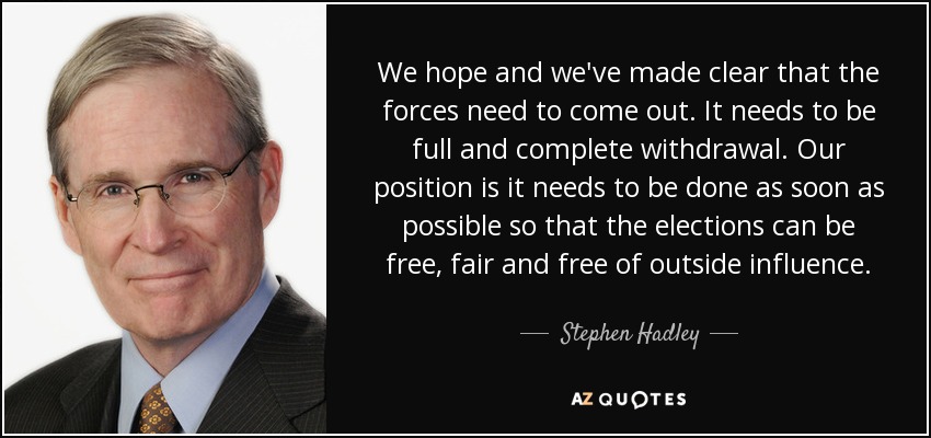 We hope and we've made clear that the forces need to come out. It needs to be full and complete withdrawal. Our position is it needs to be done as soon as possible so that the elections can be free, fair and free of outside influence. - Stephen Hadley