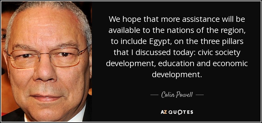 We hope that more assistance will be available to the nations of the region, to include Egypt, on the three pillars that I discussed today: civic society development, education and economic development. - Colin Powell