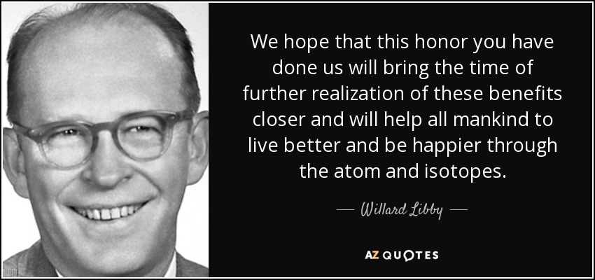 We hope that this honor you have done us will bring the time of further realization of these benefits closer and will help all mankind to live better and be happier through the atom and isotopes. - Willard Libby