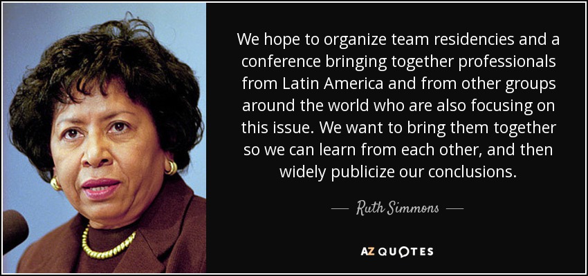 We hope to organize team residencies and a conference bringing together professionals from Latin America and from other groups around the world who are also focusing on this issue. We want to bring them together so we can learn from each other, and then widely publicize our conclusions. - Ruth Simmons