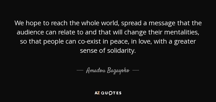 We hope to reach the whole world, spread a message that the audience can relate to and that will change their mentalities, so that people can co-exist in peace, in love, with a greater sense of solidarity. - Amadou Bagayoko