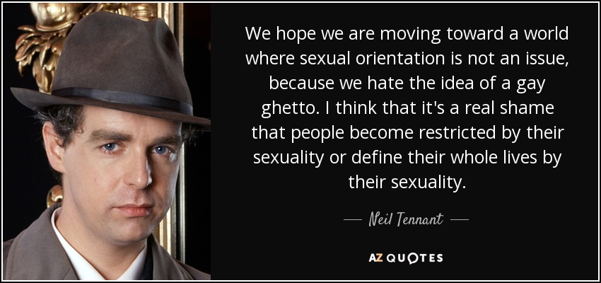 We hope we are moving toward a world where sexual orientation is not an issue, because we hate the idea of a gay ghetto. I think that it's a real shame that people become restricted by their sexuality or define their whole lives by their sexuality. - Neil Tennant