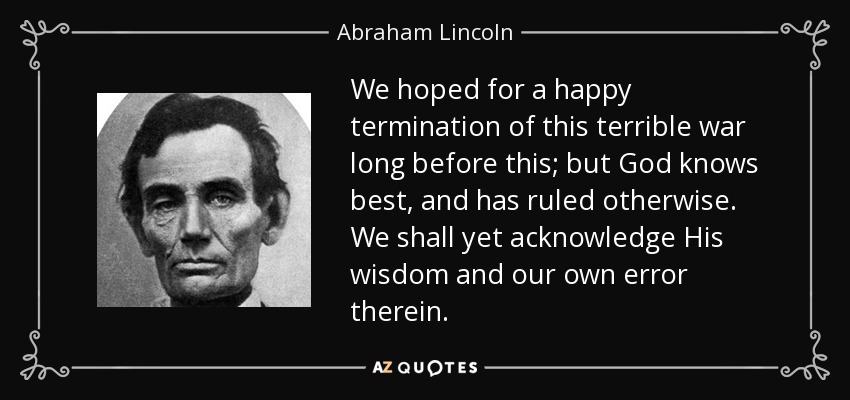 We hoped for a happy termination of this terrible war long before this; but God knows best, and has ruled otherwise. We shall yet acknowledge His wisdom and our own error therein. - Abraham Lincoln
