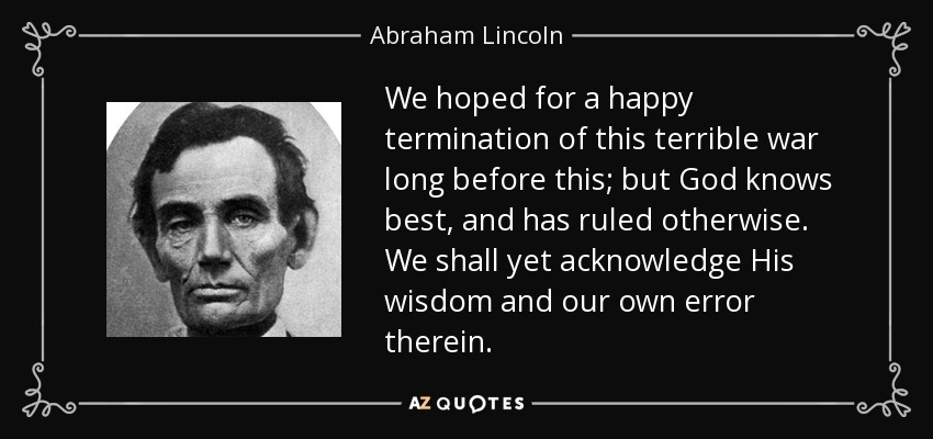 We hoped for a happy termination of this terrible war long before this; but God knows best, and has ruled otherwise. We shall yet acknowledge His wisdom and our own error therein. - Abraham Lincoln