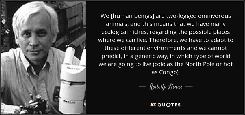 We [human beings] are two-legged omnivorous animals, and this means that we have many ecological niches, regarding the possible places where we can live. Therefore, we have to adapt to these different environments and we cannot predict, in a generic way, in which type of world we are going to live (cold as the North Pole or hot as Congo). - Rodolfo Llinas