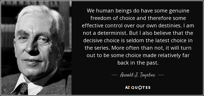 We human beings do have some genuine freedom of choice and therefore some effective control over our own destinies. I am not a determinist. But I also believe that the decisive choice is seldom the latest choice in the series. More often than not, it will turn out to be some choice made relatively far back in the past. - Arnold J. Toynbee