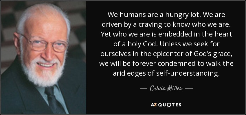 We humans are a hungry lot. We are driven by a craving to know who we are. Yet who we are is embedded in the heart of a holy God. Unless we seek for ourselves in the epicenter of God's grace, we will be forever condemned to walk the arid edges of self-understanding. - Calvin Miller