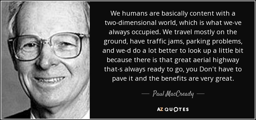We humans are basically content with a two-dimensional world, which is what we-ve always occupied. We travel mostly on the ground, have traffic jams, parking problems , and we-d do a lot better to look up a little bit because there is that great aerial highway that-s always ready to go, you Don't have to pave it and the benefits are very great. - Paul MacCready