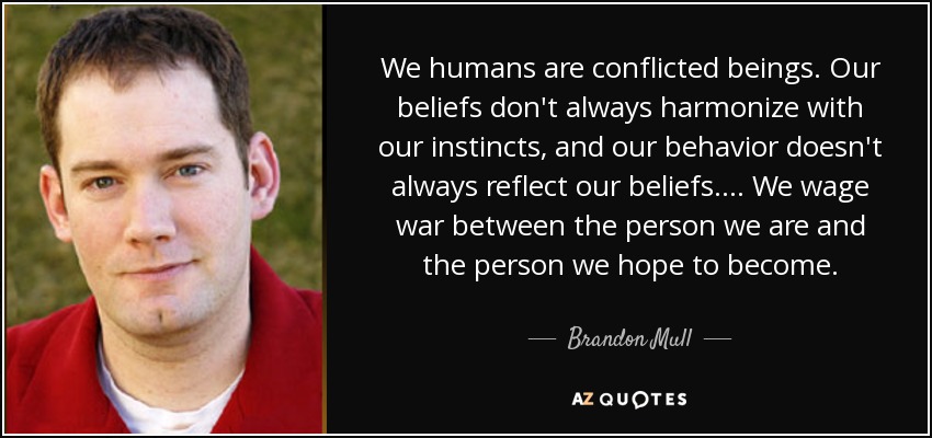 We humans are conflicted beings. Our beliefs don't always harmonize with our instincts, and our behavior doesn't always reflect our beliefs. ... We wage war between the person we are and the person we hope to become. - Brandon Mull