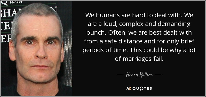 We humans are hard to deal with. We are a loud, complex and demanding bunch. Often, we are best dealt with from a safe distance and for only brief periods of time. This could be why a lot of marriages fail. - Henry Rollins