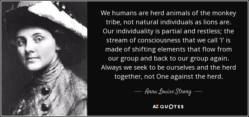 We humans are herd animals of the monkey tribe, not natural individuals as lions are. Our individuality is partial and restless; the stream of consciousness that we call 'I' is made of shifting elements that flow from our group and back to our group again. Always we seek to be ourselves and the herd together, not One against the herd. - Anna Louise Strong