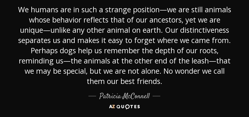 We humans are in such a strange position—we are still animals whose behavior reflects that of our ancestors, yet we are unique—unlike any other animal on earth. Our distinctiveness separates us and makes it easy to forget where we came from. Perhaps dogs help us remember the depth of our roots, reminding us—the animals at the other end of the leash—that we may be special, but we are not alone. No wonder we call them our best friends. - Patricia McConnell