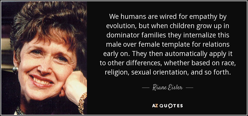 We humans are wired for empathy by evolution, but when children grow up in dominator families they internalize this male over female template for relations early on. They then automatically apply it to other differences, whether based on race, religion, sexual orientation, and so forth. - Riane Eisler