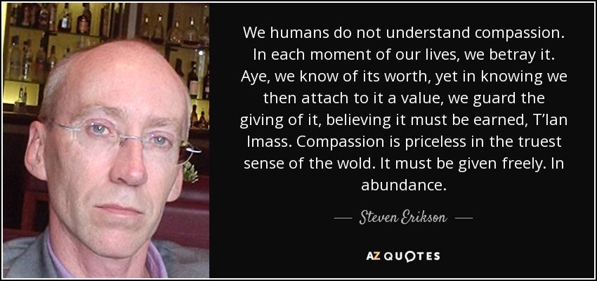 We humans do not understand compassion. In each moment of our lives, we betray it. Aye, we know of its worth, yet in knowing we then attach to it a value, we guard the giving of it, believing it must be earned, T’lan Imass. Compassion is priceless in the truest sense of the wold. It must be given freely. In abundance. - Steven Erikson