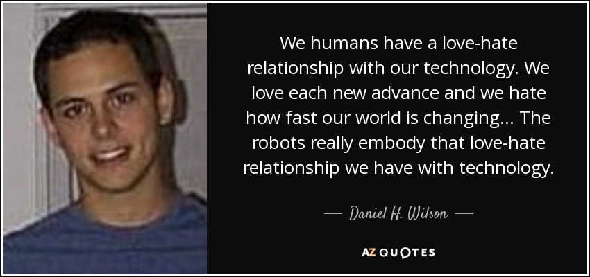 We humans have a love-hate relationship with our technology. We love each new advance and we hate how fast our world is changing... The robots really embody that love-hate relationship we have with technology. - Daniel H. Wilson