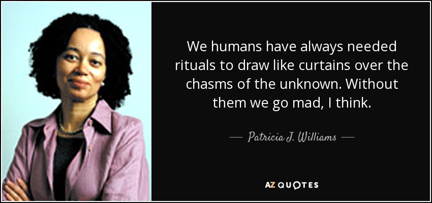 We humans have always needed rituals to draw like curtains over the chasms of the unknown. Without them we go mad, I think. - Patricia J. Williams