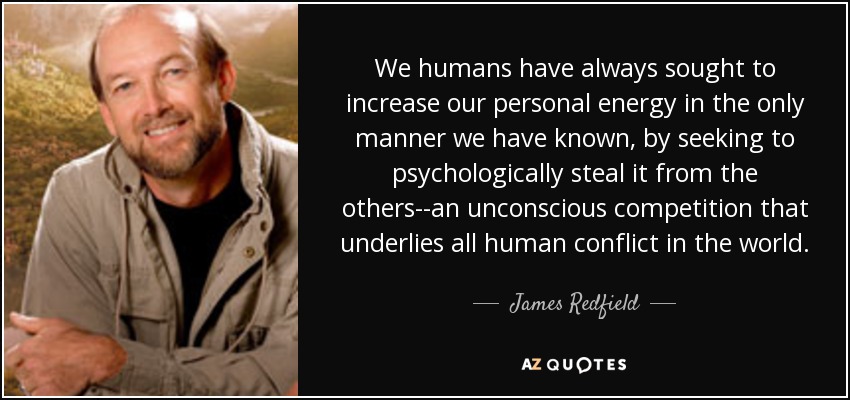 We humans have always sought to increase our personal energy in the only manner we have known, by seeking to psychologically steal it from the others--an unconscious competition that underlies all human conflict in the world. - James Redfield