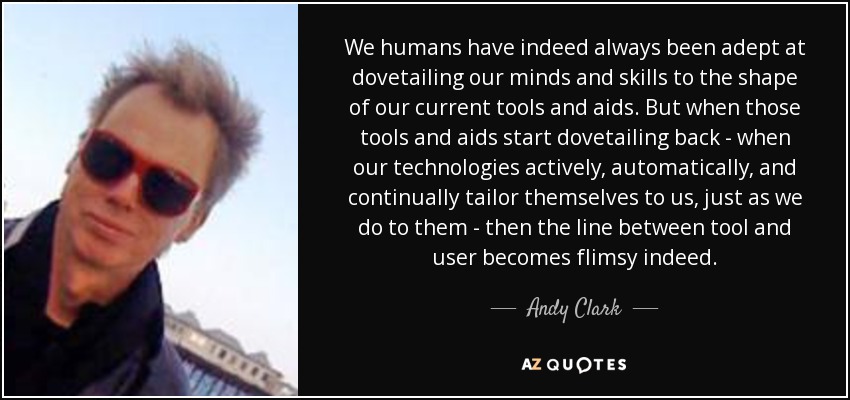 We humans have indeed always been adept at dovetailing our minds and skills to the shape of our current tools and aids. But when those tools and aids start dovetailing back - when our technologies actively, automatically, and continually tailor themselves to us, just as we do to them - then the line between tool and user becomes flimsy indeed. - Andy Clark