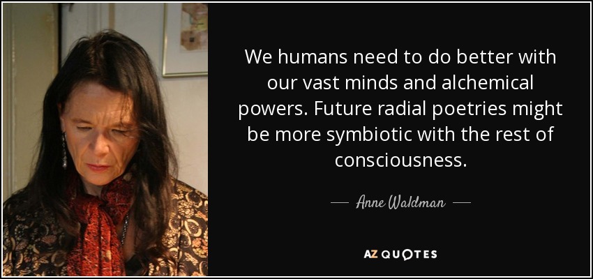 We humans need to do better with our vast minds and alchemical powers. Future radial poetries might be more symbiotic with the rest of consciousness. - Anne Waldman
