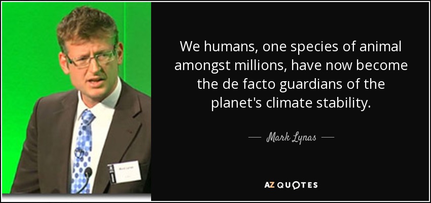 We humans, one species of animal amongst millions, have now become the de facto guardians of the planet's climate stability. - Mark Lynas