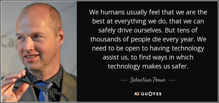 We humans usually feel that we are the best at everything we do, that we can safely drive ourselves. But tens of thousands of people die every year. We need to be open to having technology assist us, to find ways in which technology makes us safer. - Sebastian Thrun