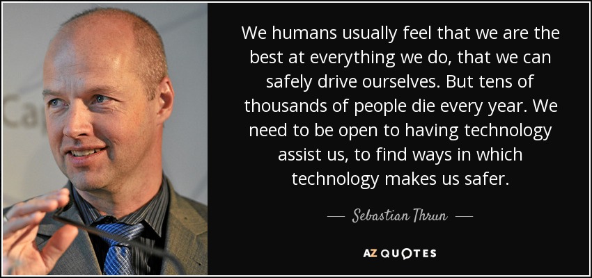 We humans usually feel that we are the best at everything we do, that we can safely drive ourselves. But tens of thousands of people die every year. We need to be open to having technology assist us, to find ways in which technology makes us safer. - Sebastian Thrun