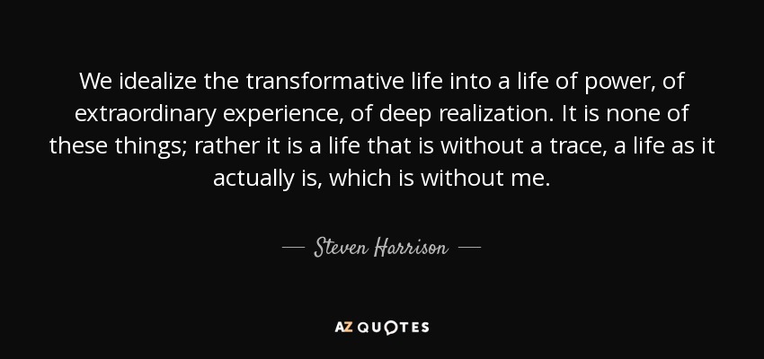 We idealize the transformative life into a life of power, of extraordinary experience, of deep realization. It is none of these things; rather it is a life that is without a trace, a life as it actually is, which is without me. - Steven Harrison