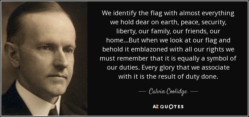 We identify the flag with almost everything we hold dear on earth, peace, security, liberty, our family, our friends, our home. . .But when we look at our flag and behold it emblazoned with all our rights we must remember that it is equally a symbol of our duties. Every glory that we associate with it is the result of duty done. - Calvin Coolidge