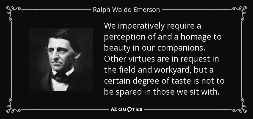 We imperatively require a perception of and a homage to beauty in our companions. Other virtues are in request in the field and workyard, but a certain degree of taste is not to be spared in those we sit with. - Ralph Waldo Emerson