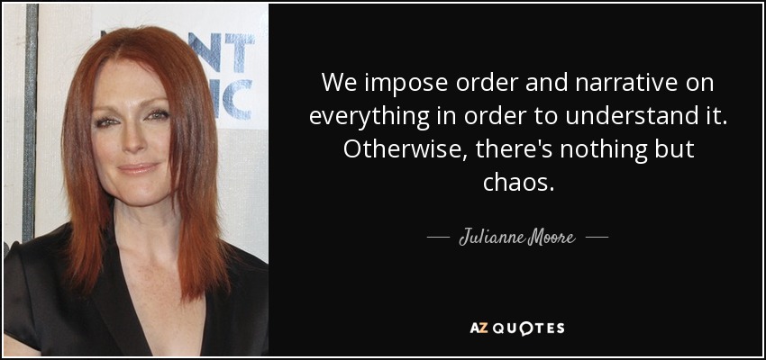 We impose order and narrative on everything in order to understand it. Otherwise, there's nothing but chaos. - Julianne Moore
