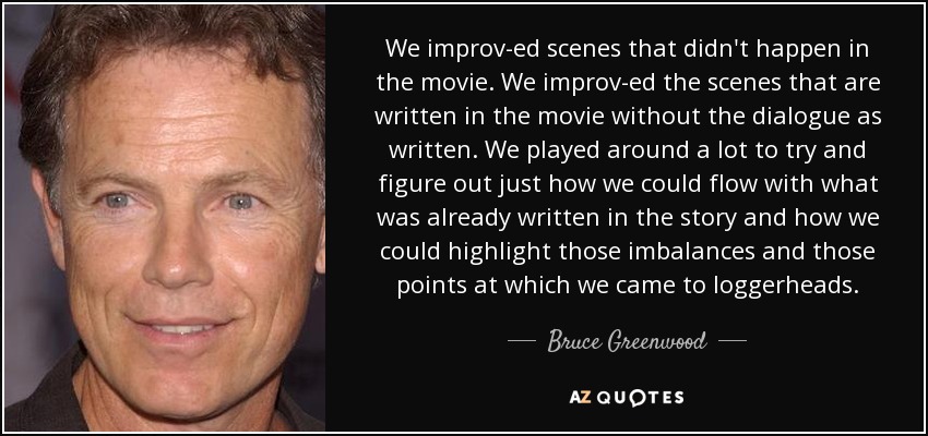 We improv-ed scenes that didn't happen in the movie. We improv-ed the scenes that are written in the movie without the dialogue as written. We played around a lot to try and figure out just how we could flow with what was already written in the story and how we could highlight those imbalances and those points at which we came to loggerheads. - Bruce Greenwood
