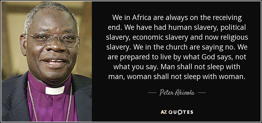 We in Africa are always on the receiving end. We have had human slavery, political slavery, economic slavery and now religious slavery. We in the church are saying no. We are prepared to live by what God says, not what you say. Man shall not sleep with man, woman shall not sleep with woman. - Peter Akinola