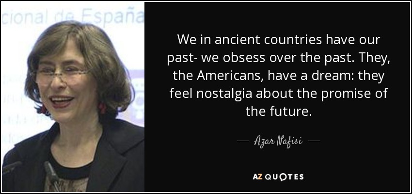 We in ancient countries have our past- we obsess over the past. They, the Americans, have a dream: they feel nostalgia about the promise of the future. - Azar Nafisi