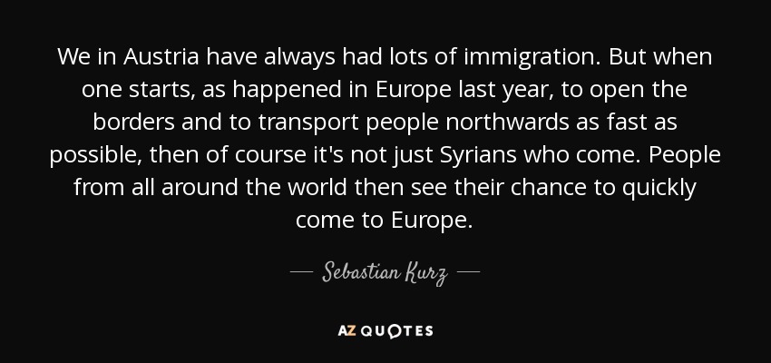 We in Austria have always had lots of immigration. But when one starts, as happened in Europe last year, to open the borders and to transport people northwards as fast as possible, then of course it's not just Syrians who come. People from all around the world then see their chance to quickly come to Europe. - Sebastian Kurz