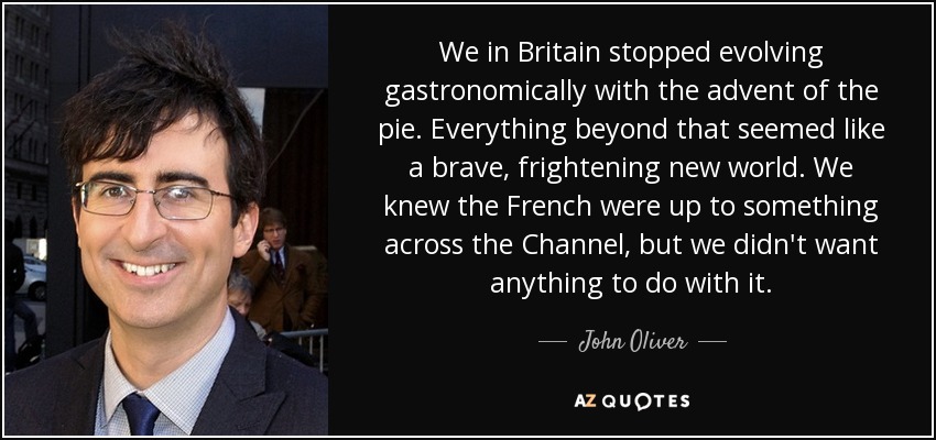We in Britain stopped evolving gastronomically with the advent of the pie. Everything beyond that seemed like a brave, frightening new world. We knew the French were up to something across the Channel, but we didn't want anything to do with it. - John Oliver