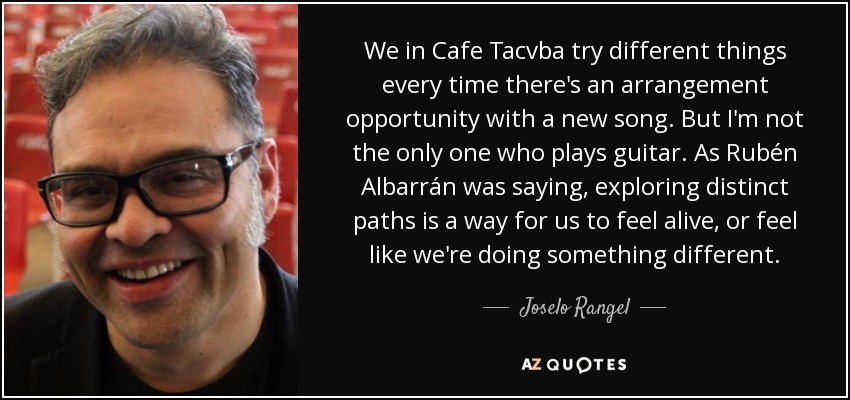 We in Cafe Tacvba try different things every time there's an arrangement opportunity with a new song. But I'm not the only one who plays guitar. As Rubén Albarrán was saying, exploring distinct paths is a way for us to feel alive, or feel like we're doing something different. - Joselo Rangel