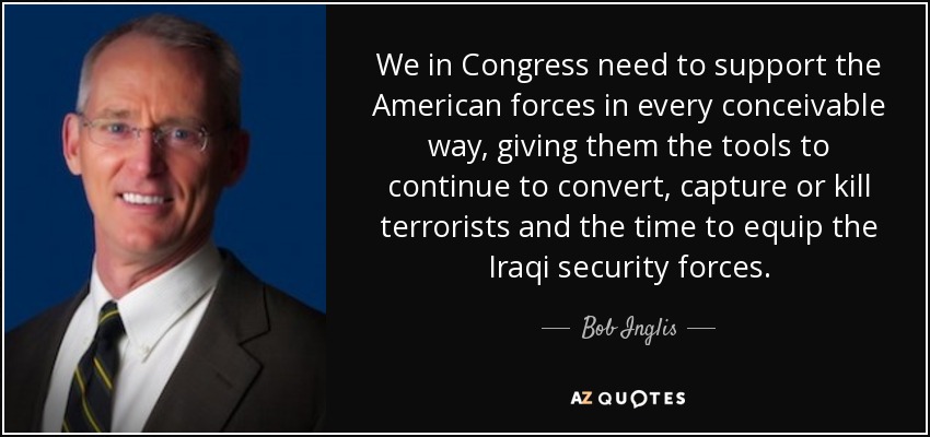 We in Congress need to support the American forces in every conceivable way, giving them the tools to continue to convert, capture or kill terrorists and the time to equip the Iraqi security forces. - Bob Inglis