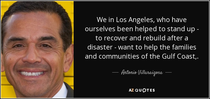 We in Los Angeles, who have ourselves been helped to stand up - to recover and rebuild after a disaster - want to help the families and communities of the Gulf Coast,. - Antonio Villaraigosa