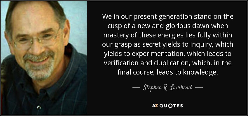 We in our present generation stand on the cusp of a new and glorious dawn when mastery of these energies lies fully within our grasp as secret yields to inquiry, which yields to experimentation, which leads to verification and duplication, which, in the final course, leads to knowledge. - Stephen R. Lawhead