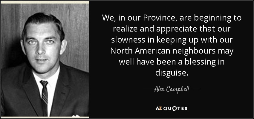 We, in our Province, are beginning to realize and appreciate that our slowness in keeping up with our North American neighbours may well have been a blessing in disguise. - Alex Campbell
