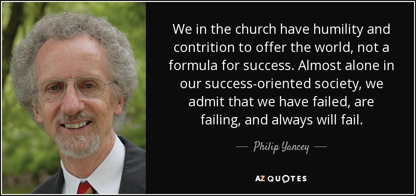 We in the church have humility and contrition to offer the world, not a formula for success. Almost alone in our success-oriented society, we admit that we have failed, are failing, and always will fail. - Philip Yancey