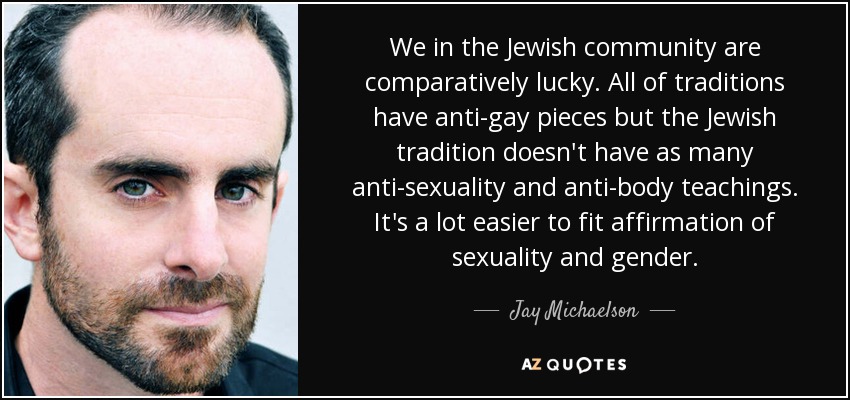 We in the Jewish community are comparatively lucky. All of traditions have anti-gay pieces but the Jewish tradition doesn't have as many anti-sexuality and anti-body teachings. It's a lot easier to fit affirmation of sexuality and gender. - Jay Michaelson