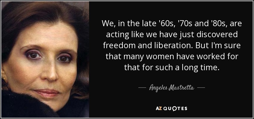 We, in the late '60s, '70s and '80s, are acting like we have just discovered freedom and liberation. But I'm sure that many women have worked for that for such a long time. - Angeles Mastretta