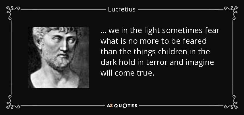 ... we in the light sometimes fear what is no more to be feared than the things children in the dark hold in terror and imagine will come true. - Lucretius