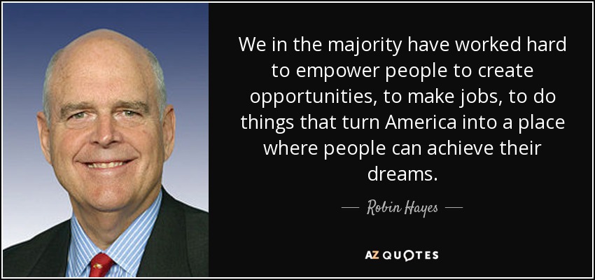 We in the majority have worked hard to empower people to create opportunities, to make jobs, to do things that turn America into a place where people can achieve their dreams. - Robin Hayes