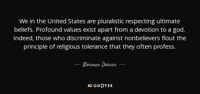 We in the United States are pluralistic respecting ultimate beliefs. Profound values exist apart from a devotion to a god. Indeed, those who discriminate against nonbelievers flout the principle of religious tolerance that they often profess. - Norman Dorsen