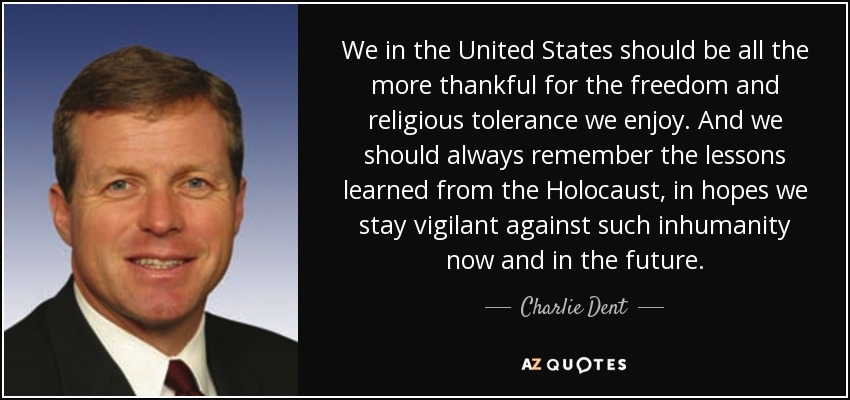 We in the United States should be all the more thankful for the freedom and religious tolerance we enjoy. And we should always remember the lessons learned from the Holocaust, in hopes we stay vigilant against such inhumanity now and in the future. - Charlie Dent