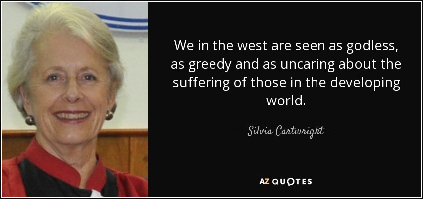 We in the west are seen as godless, as greedy and as uncaring about the suffering of those in the developing world. - Silvia Cartwright